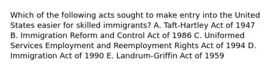 Which of the following acts sought to make entry into the United States easier for skilled​ immigrants? A. ​Taft-Hartley Act of 1947 B. Immigration Reform and Control Act of 1986 C. Uniformed Services Employment and Reemployment Rights Act of 1994 D. Immigration Act of 1990 E. ​Landrum-Griffin Act of 1959