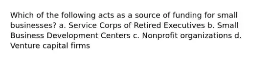 Which of the following acts as a source of funding for small businesses? a. Service Corps of Retired Executives b. Small Business Development Centers c. Nonprofit organizations d. Venture capital firms