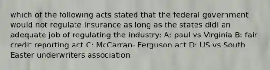 which of the following acts stated that the federal government would not regulate insurance as long as the states didi an adequate job of regulating the industry: A: paul vs Virginia B: fair credit reporting act C: McCarran- Ferguson act D: US vs South Easter underwriters association