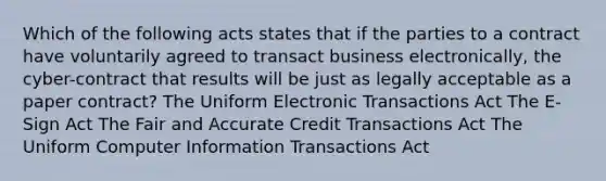 Which of the following acts states that if the parties to a contract have voluntarily agreed to transact business electronically, the cyber-contract that results will be just as legally acceptable as a paper contract? The Uniform Electronic Transactions Act The E-Sign Act The Fair and Accurate Credit Transactions Act The Uniform Computer Information Transactions Act