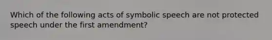 Which of the following acts of symbolic speech are not protected speech under the first amendment?