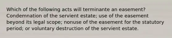 Which of the following acts will terminante an easement? Condemnation of the servient estate; use of the easement beyond its legal scope; nonuse of the easement for the statutory period; or voluntary destruction of the servient estate.