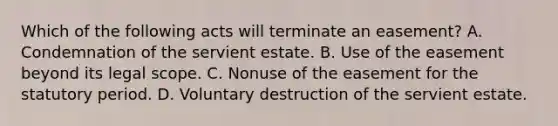 Which of the following acts will terminate an easement? A. Condemnation of the servient estate. B. Use of the easement beyond its legal scope. C. Nonuse of the easement for the statutory period. D. Voluntary destruction of the servient estate.