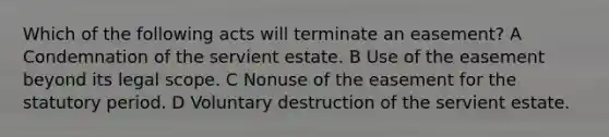 Which of the following acts will terminate an easement? A Condemnation of the servient estate. B Use of the easement beyond its legal scope. C Nonuse of the easement for the statutory period. D Voluntary destruction of the servient estate.