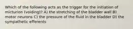 Which of the following acts as the trigger for the initiation of micturion (voiding)? A) the stretching of the bladder wall B) motor neurons C) the pressure of the fluid in the bladder D) the sympathetic efferents