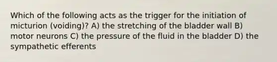 Which of the following acts as the trigger for the initiation of micturion (voiding)? A) the stretching of the bladder wall B) motor neurons C) the pressure of the fluid in the bladder D) the sympathetic efferents