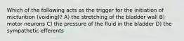 Which of the following acts as the trigger for the initiation of micturition (voiding)? A) the stretching of the bladder wall B) motor neurons C) the pressure of the fluid in the bladder D) the sympathetic efferents