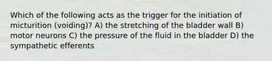 Which of the following acts as the trigger for the initiation of micturition (voiding)? A) the stretching of the bladder wall B) motor neurons C) the pressure of the fluid in the bladder D) the sympathetic efferents