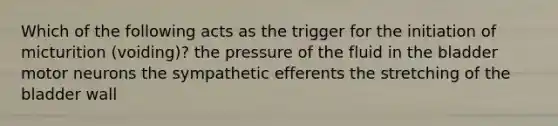 Which of the following acts as the trigger for the initiation of micturition (voiding)? the pressure of the fluid in the bladder motor neurons the sympathetic efferents the stretching of the bladder wall