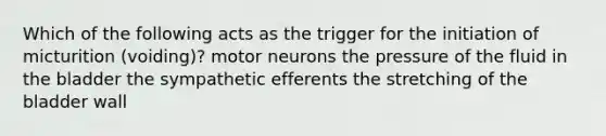 Which of the following acts as the trigger for the initiation of micturition (voiding)? motor neurons the pressure of the fluid in the bladder the sympathetic efferents the stretching of the bladder wall