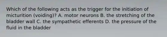 Which of the following acts as the trigger for the initiation of micturition (voiding)? A. motor neurons B. the stretching of the bladder wall C. the sympathetic efferents D. the pressure of the fluid in the bladder