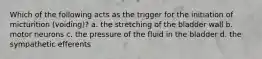 Which of the following acts as the trigger for the initiation of micturition (voiding)? a. the stretching of the bladder wall b. motor neurons c. the pressure of the fluid in the bladder d. the sympathetic efferents