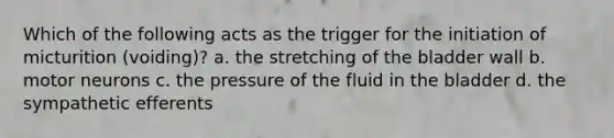 Which of the following acts as the trigger for the initiation of micturition (voiding)? a. the stretching of the bladder wall b. motor neurons c. the pressure of the fluid in the bladder d. the sympathetic efferents