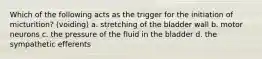 Which of the following acts as the trigger for the initiation of micturition? (voiding) a. stretching of the bladder wall b. motor neurons c. the pressure of the fluid in the bladder d. the sympathetic efferents