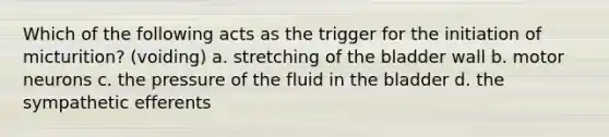 Which of the following acts as the trigger for the initiation of micturition? (voiding) a. stretching of the bladder wall b. motor neurons c. the pressure of the fluid in the bladder d. the sympathetic efferents