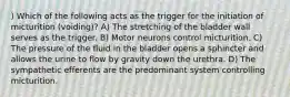 ) Which of the following acts as the trigger for the initiation of micturition (voiding)? A) The stretching of the bladder wall serves as the trigger. B) Motor neurons control micturition. C) The pressure of the fluid in the bladder opens a sphincter and allows the urine to flow by gravity down the urethra. D) The sympathetic efferents are the predominant system controlling micturition.