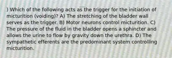 ) Which of the following acts as the trigger for the initiation of micturition (voiding)? A) The stretching of the bladder wall serves as the trigger. B) Motor neurons control micturition. C) The pressure of the fluid in the bladder opens a sphincter and allows the urine to flow by gravity down the urethra. D) The sympathetic efferents are the predominant system controlling micturition.