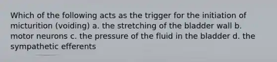 Which of the following acts as the trigger for the initiation of micturition (voiding) a. the stretching of the bladder wall b. motor neurons c. the pressure of the fluid in the bladder d. the sympathetic efferents