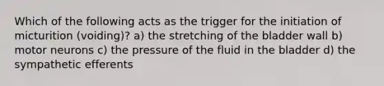 Which of the following acts as the trigger for the initiation of micturition (voiding)? a) the stretching of the bladder wall b) motor neurons c) the pressure of the fluid in the bladder d) the sympathetic efferents