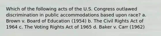 Which of the following acts of the U.S. Congress outlawed discrimination in public accommodations based upon race? a. Brown v. Board of Education (1954) b. The Civil Rights Act of 1964 c. The Voting Rights Act of 1965 d. Baker v. Carr (1962)