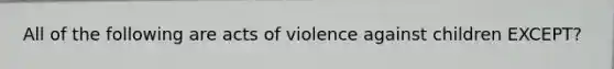 All of the following are acts of violence against children EXCEPT?