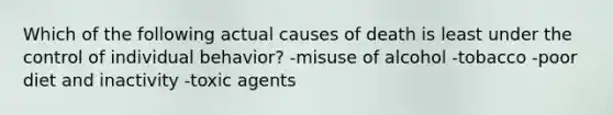 Which of the following actual causes of death is least under the control of individual behavior? -misuse of alcohol -tobacco -poor diet and inactivity -toxic agents