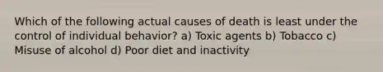 Which of the following actual causes of death is least under the control of individual behavior? a) Toxic agents b) Tobacco c) Misuse of alcohol d) Poor diet and inactivity