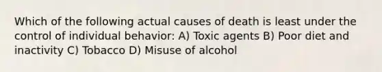 Which of the following actual causes of death is least under the control of individual behavior: A) Toxic agents B) Poor diet and inactivity C) Tobacco D) Misuse of alcohol