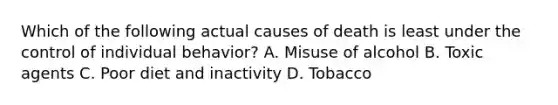 Which of the following actual causes of death is least under the control of individual behavior? A. Misuse of alcohol B. Toxic agents C. Poor diet and inactivity D. Tobacco