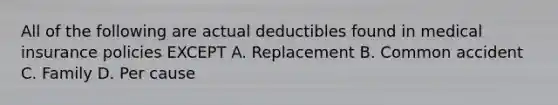 All of the following are actual deductibles found in medical insurance policies EXCEPT A. Replacement B. Common accident C. Family D. Per cause