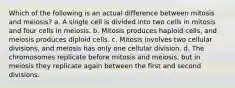 Which of the following is an actual difference between mitosis and meiosis? a. A single cell is divided into two cells in mitosis and four cells in meiosis. b. Mitosis produces haploid cells, and meiosis produces diploid cells. c. Mitosis involves two cellular divisions, and meiosis has only one cellular division. d. The chromosomes replicate before mitosis and meiosis, but in meiosis they replicate again between the first and second divisions.