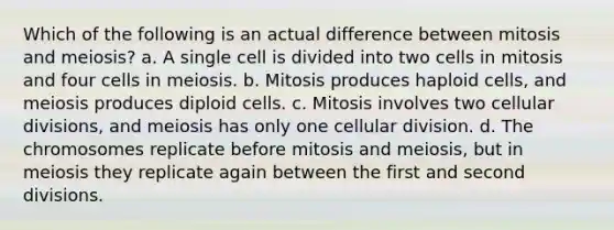 Which of the following is an actual difference between mitosis and meiosis? a. A single cell is divided into two cells in mitosis and four cells in meiosis. b. Mitosis produces haploid cells, and meiosis produces diploid cells. c. Mitosis involves two cellular divisions, and meiosis has only one cellular division. d. The chromosomes replicate before mitosis and meiosis, but in meiosis they replicate again between the first and second divisions.