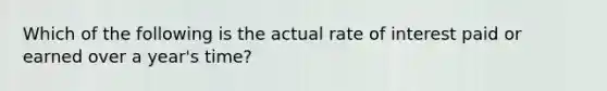 Which of the following is the actual rate of interest paid or earned over a year's time?