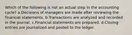 Which of the following is not an actual step in the accounting cycle? a.Decisions of managers are made after reviewing the financial statements. b.Transactions are analyzed and recorded in the journal. c.Financial statements are prepared. d.Closing entries are journalized and posted to the ledger.