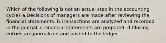 Which of the following is not an actual step in the accounting cycle? a.Decisions of managers are made after reviewing the <a href='https://www.questionai.com/knowledge/kFBJaQCz4b-financial-statements' class='anchor-knowledge'>financial statements</a>. b.Transactions are analyzed and recorded in the journal. c.Financial statements are prepared. d.Closing entries are journalized and posted to the ledger.