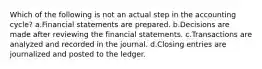 Which of the following is not an actual step in the accounting cycle? a.Financial statements are prepared. b.Decisions are made after reviewing the financial statements. c.Transactions are analyzed and recorded in the journal. d.Closing entries are journalized and posted to the ledger.