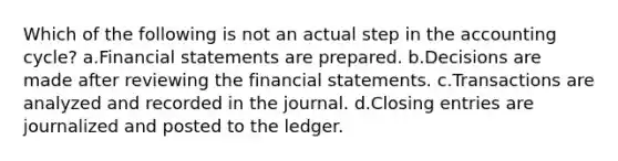 Which of the following is not an actual step in the accounting cycle? a.Financial statements are prepared. b.Decisions are made after reviewing the financial statements. c.Transactions are analyzed and recorded in the journal. d.Closing entries are journalized and posted to the ledger.