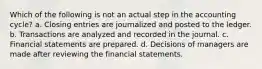 Which of the following is not an actual step in the accounting cycle? a. Closing entries are journalized and posted to the ledger. b. Transactions are analyzed and recorded in the journal. c. Financial statements are prepared. d. Decisions of managers are made after reviewing the financial statements.