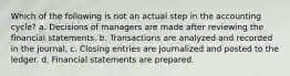 Which of the following is not an actual step in the accounting cycle? a. Decisions of managers are made after reviewing the financial statements. b. Transactions are analyzed and recorded in the journal. c. Closing entries are journalized and posted to the ledger. d. Financial statements are prepared.