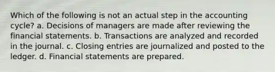 Which of the following is not an actual step in <a href='https://www.questionai.com/knowledge/k10xCJF4P3-the-accounting-cycle' class='anchor-knowledge'>the accounting cycle</a>? a. Decisions of managers are made after reviewing the <a href='https://www.questionai.com/knowledge/kFBJaQCz4b-financial-statements' class='anchor-knowledge'>financial statements</a>. b. Transactions are analyzed and recorded in the journal. c. <a href='https://www.questionai.com/knowledge/kosjhwC4Ps-closing-entries' class='anchor-knowledge'>closing entries</a> are journalized and posted to the ledger. d. Financial statements are prepared.