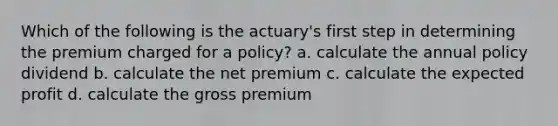 Which of the following is the actuary's first step in determining the premium charged for a policy? a. calculate the annual policy dividend b. calculate the net premium c. calculate the expected profit d. calculate the gross premium