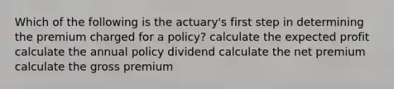 Which of the following is the actuary's first step in determining the premium charged for a policy? calculate the expected profit calculate the annual policy dividend calculate the net premium calculate the gross premium