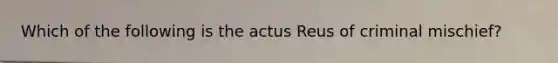 Which of the following is the actus Reus of criminal mischief?