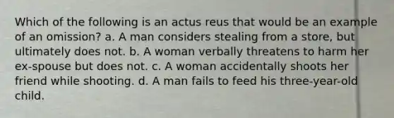 Which of the following is an actus reus that would be an example of an omission? a. A man considers stealing from a store, but ultimately does not. b. A woman verbally threatens to harm her ex-spouse but does not. c. A woman accidentally shoots her friend while shooting. d. A man fails to feed his three-year-old child.