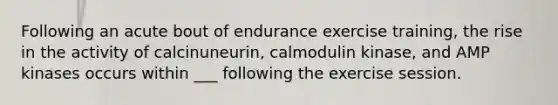 Following an acute bout of endurance exercise training, the rise in the activity of calcinuneurin, calmodulin kinase, and AMP kinases occurs within ___ following the exercise session.