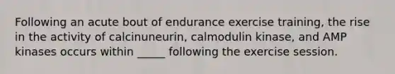 Following an acute bout of endurance exercise training, the rise in the activity of calcinuneurin, calmodulin kinase, and AMP kinases occurs within _____ following the exercise session.