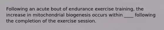 Following an acute bout of endurance exercise training, the increase in mitochondrial biogenesis occurs within ____ following the completion of the exercise session.