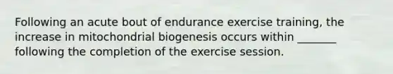 Following an acute bout of endurance exercise training, the increase in mitochondrial biogenesis occurs within _______ following the completion of the exercise session.