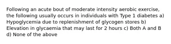 Following an acute bout of moderate intensity aerobic exercise, the following usually occurs in individuals with Type 1 diabetes a) Hypoglycemia due to replenishment of glycogen stores b) Elevation in glycaemia that may last for 2 hours c) Both A and B d) None of the above