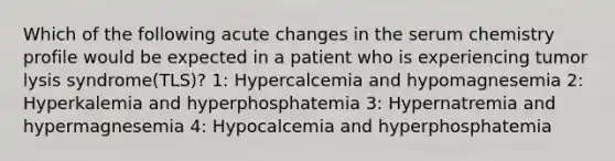 Which of the following acute changes in the serum chemistry profile would be expected in a patient who is experiencing tumor lysis syndrome(TLS)? 1: Hypercalcemia and hypomagnesemia 2: Hyperkalemia and hyperphosphatemia 3: Hypernatremia and hypermagnesemia 4: Hypocalcemia and hyperphosphatemia